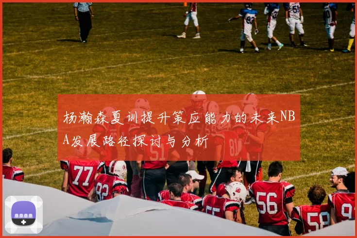 杨瀚森夏训提升策应能力的未来NBA发展路径探讨与分析