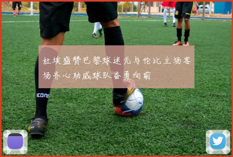 杜埃盛赞巴黎球迷无与伦比主场客场齐心助威球队奋勇向前