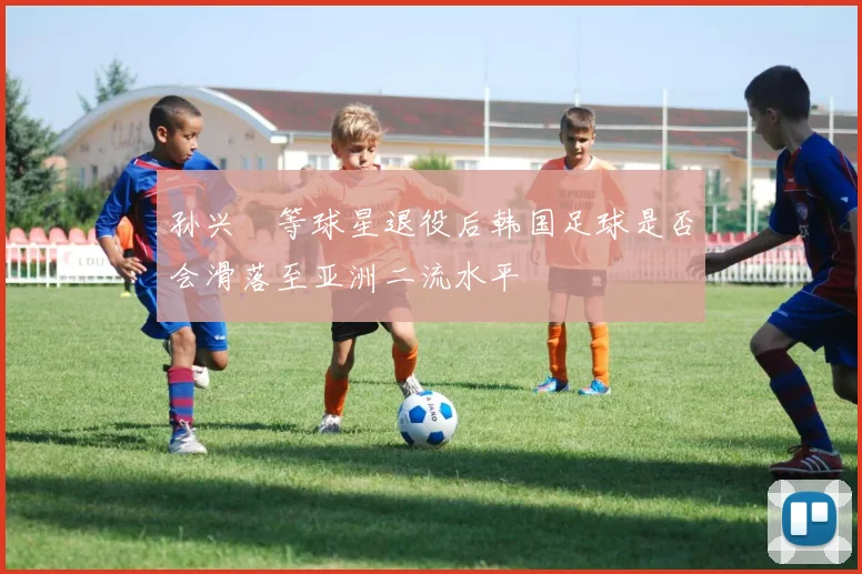 孙兴慜等球星退役后韩国足球是否会滑落至亚洲二流水平