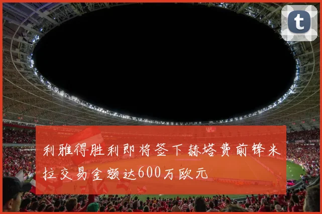 利雅得胜利即将签下赫塔费前锋米拉交易金额达600万欧元