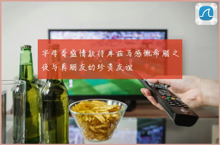 字母哥盛情款待库兹马感慨希腊之夜与真朋友的珍贵友谊