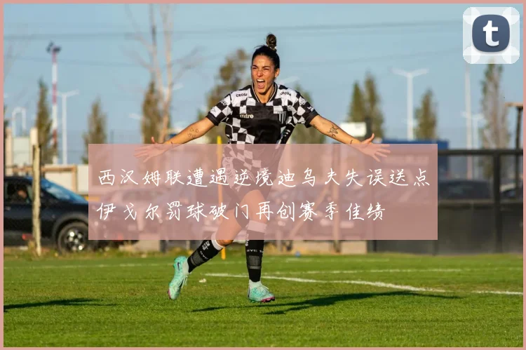 西汉姆联遭遇逆境迪乌夫失误送点伊戈尔罚球破门再创赛季佳绩