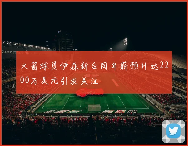 火箭球员伊森新合同年薪预计达2200万美元引发关注