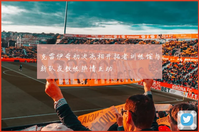 克雷伊奇初次亮相开拓者训练馆与新队友教练热情互动