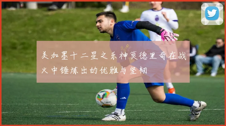 美加墨十二星之乐神莫德里奇在战火中锤炼出的优雅与坚韧