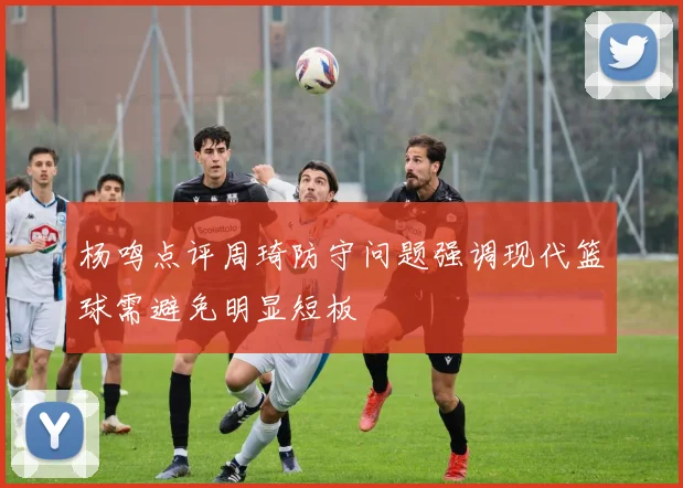 杨鸣点评周琦防守问题强调现代篮球需避免明显短板