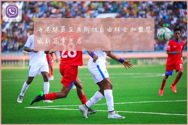 海港球员亚历斯祖自由转会加盟蓉城新篇章开启