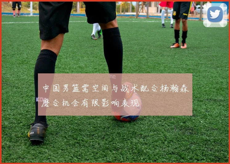 中国男篮需空间与战术配合杨瀚森磨合机会有限影响表现