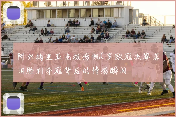 阿尔梅里亚老板感慨C罗欧冠决赛落泪胜利夺冠背后的情感瞬间