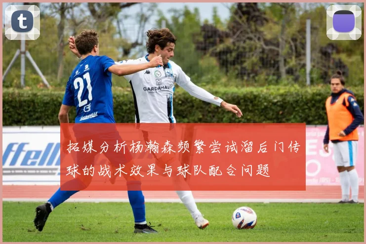 拓媒分析杨瀚森频繁尝试溜后门传球的战术效果与球队配合问题