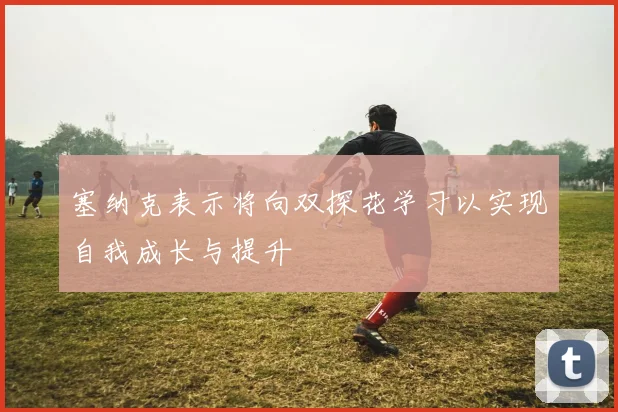 塞纳克表示将向双探花学习以实现自我成长与提升