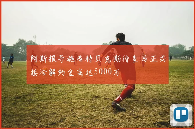 阿斯报导施洛特贝克期待皇马正式接洽解约金高达5000万