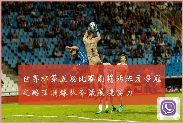 世界杯第五场比赛前瞻西班牙争冠之路亚洲球队齐聚展现实力