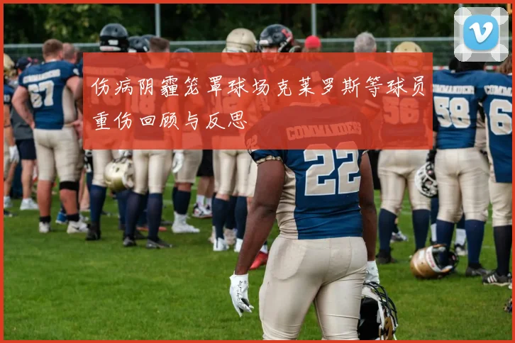 伤病阴霾笼罩球场克莱罗斯等球员重伤回顾与反思