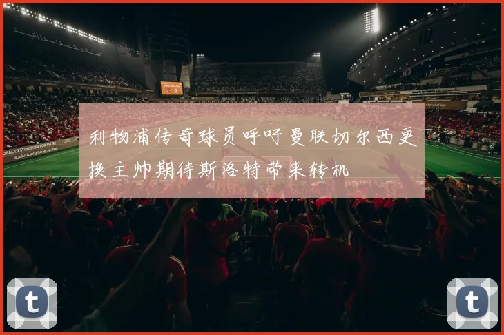 利物浦传奇球员呼吁曼联切尔西更换主帅期待斯洛特带来转机
